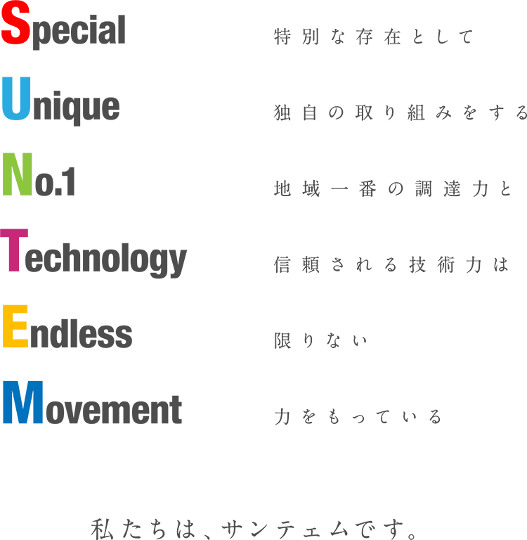 Special
Unique
No.1
Technology
Endless
Movement
特別な存在として
独自の取り組みをする
地域一番の調達力と
信頼される技術力は
限りない
力をもっている
私達はサンテェムです。